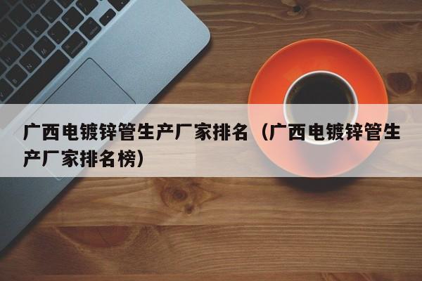 广西电镀锌管生产厂家排名（广西电镀锌管生产厂家排名榜）