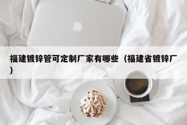 福建镀锌管可定制厂家有哪些（福建省镀锌厂）
