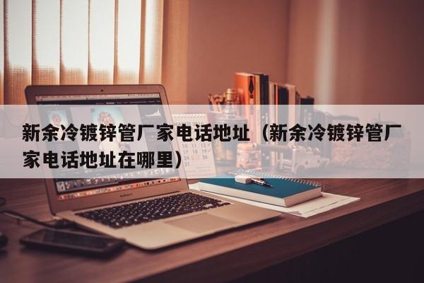 新余冷镀锌管厂家电话地址（新余冷镀锌管厂家电话地址在哪里）