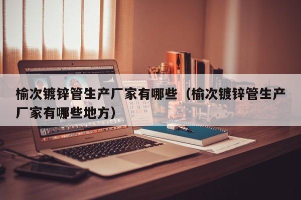 榆次镀锌管生产厂家有哪些（榆次镀锌管生产厂家有哪些地方）