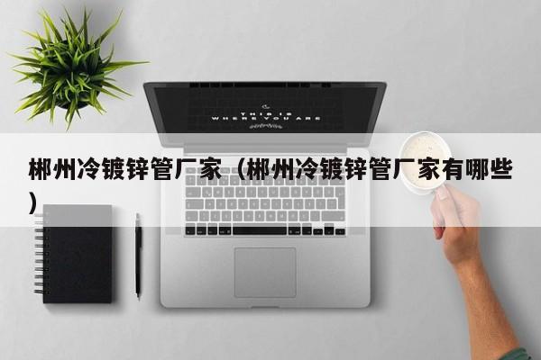 郴州冷镀锌管厂家（郴州冷镀锌管厂家有哪些）
