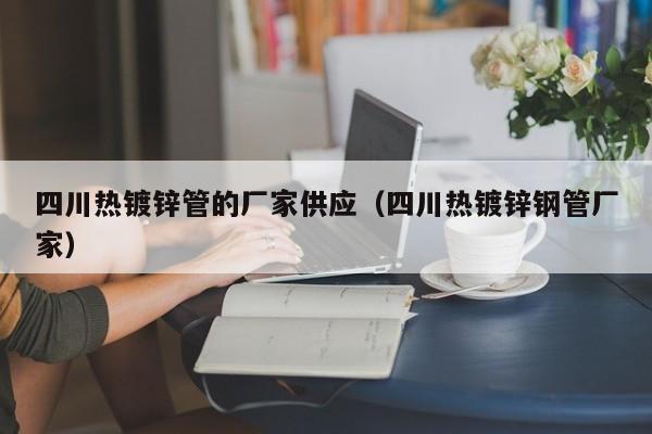 四川热镀锌管的厂家供应（四川热镀锌钢管厂家）