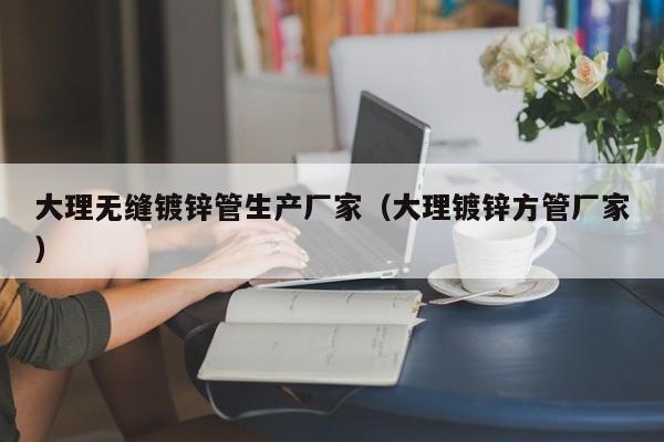 大理无缝镀锌管生产厂家（大理镀锌方管厂家）