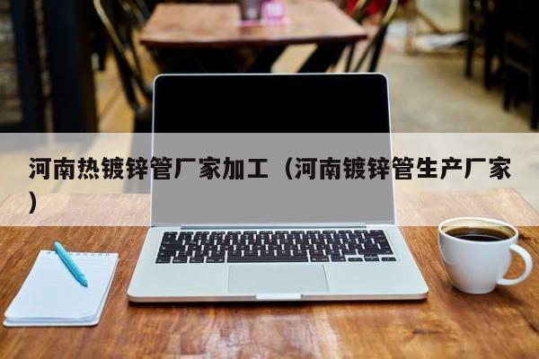 河南热镀锌管厂家加工（河南镀锌管生产厂家）