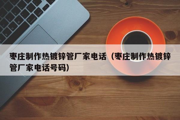 枣庄制作热镀锌管厂家电话（枣庄制作热镀锌管厂家电话号码）