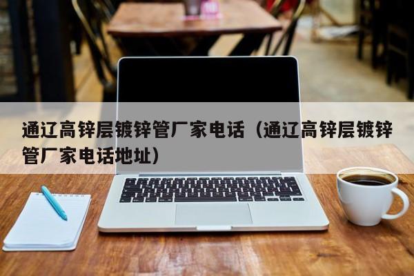 通辽高锌层镀锌管厂家电话（通辽高锌层镀锌管厂家电话地址）