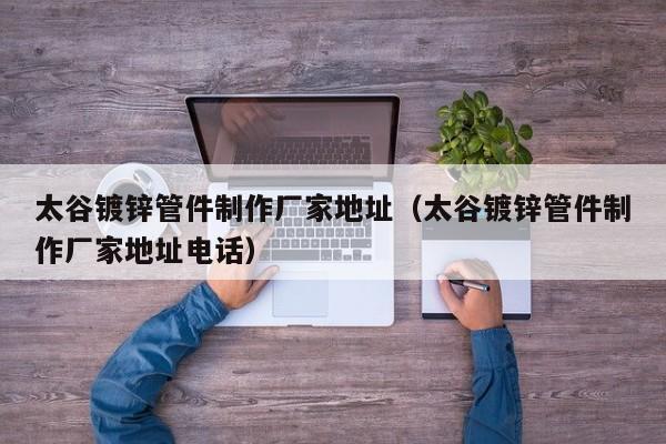 太谷镀锌管件制作厂家地址（太谷镀锌管件制作厂家地址电话）