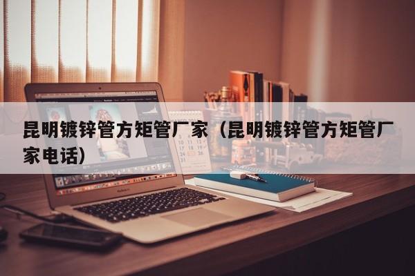 昆明镀锌管方矩管厂家（昆明镀锌管方矩管厂家电话）