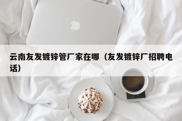 云南友发镀锌管厂家在哪（友发镀锌厂招聘电话）