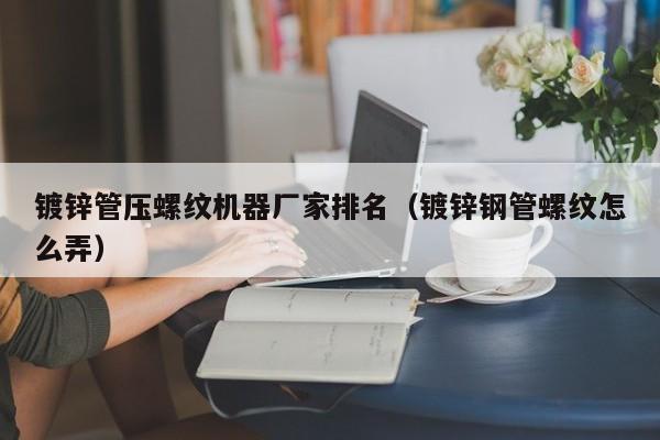镀锌管压螺纹机器厂家排名（镀锌钢管螺纹怎么弄）