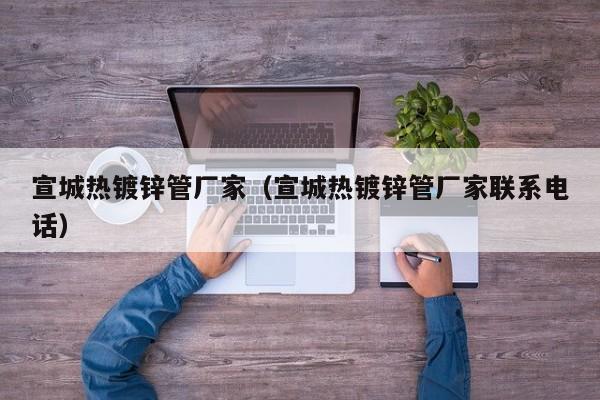 宣城热镀锌管厂家（宣城热镀锌管厂家联系电话）