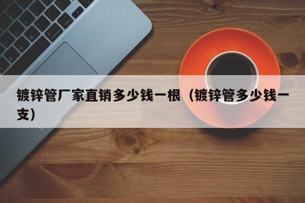 镀锌管厂家直销多少钱一根（镀锌管多少钱一支）
