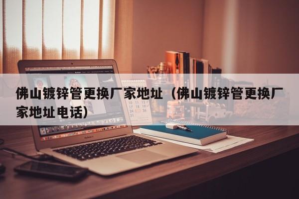 佛山镀锌管更换厂家地址（佛山镀锌管更换厂家地址电话）