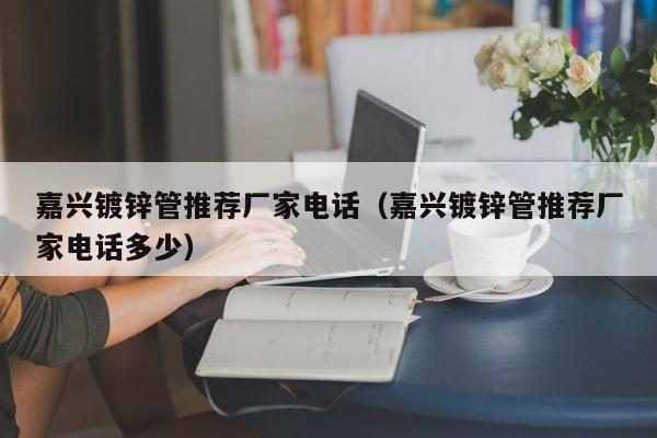 嘉兴镀锌管推荐厂家电话（嘉兴镀锌管推荐厂家电话多少）