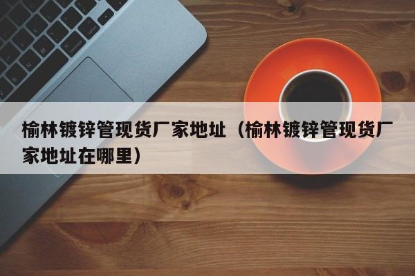 榆林镀锌管现货厂家地址（榆林镀锌管现货厂家地址在哪里）