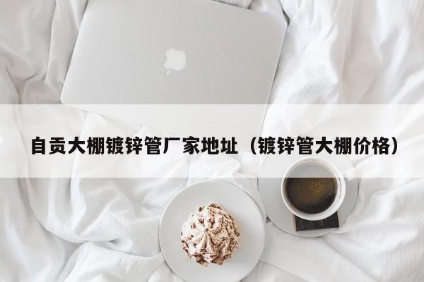 自贡大棚镀锌管厂家地址（镀锌管大棚价格）