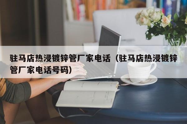 驻马店热浸镀锌管厂家电话（驻马店热浸镀锌管厂家电话号码）