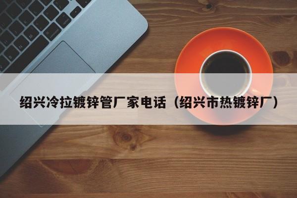 绍兴冷拉镀锌管厂家电话（绍兴市热镀锌厂）