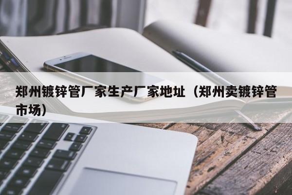 郑州镀锌管厂家生产厂家地址（郑州卖镀锌管市场）