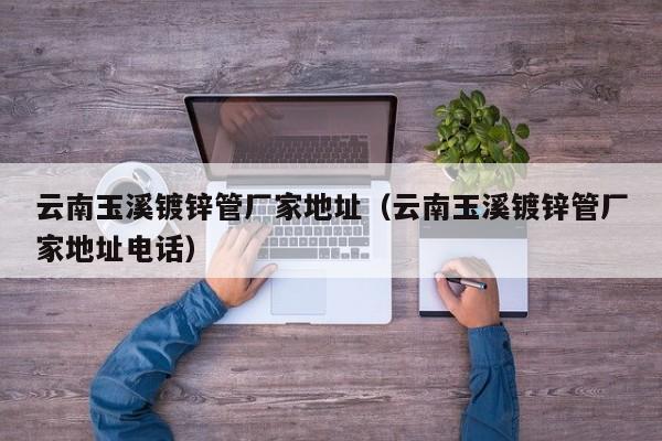 云南玉溪镀锌管厂家地址（云南玉溪镀锌管厂家地址电话）