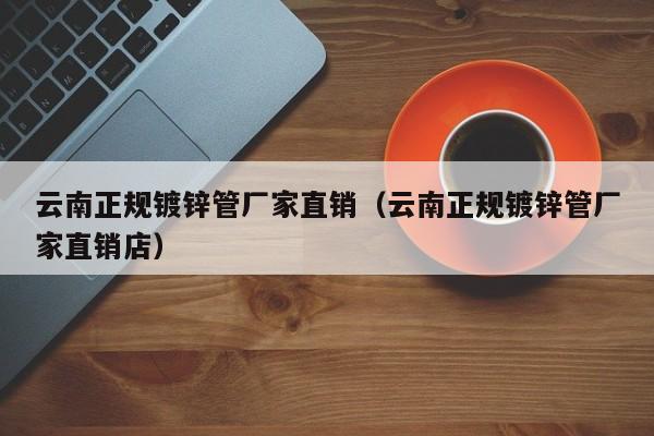 云南正规镀锌管厂家直销（云南正规镀锌管厂家直销店）