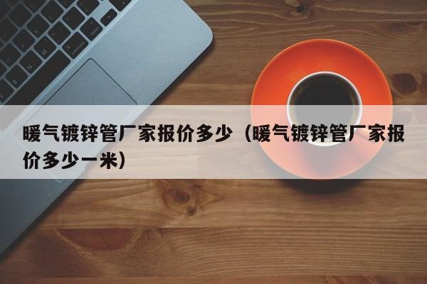 暖气镀锌管厂家报价多少（暖气镀锌管厂家报价多少一米）